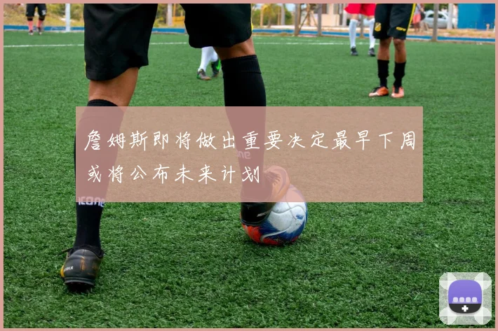 詹姆斯即将做出重要决定最早下周或将公布未来计划
