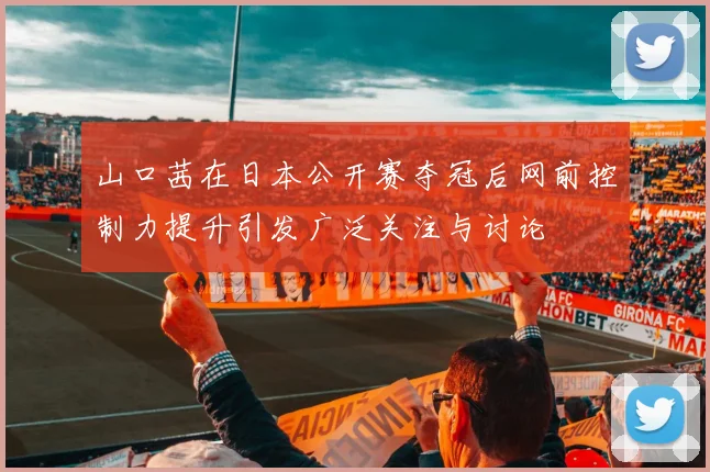 山口茜在日本公开赛夺冠后网前控制力提升引发广泛关注与讨论