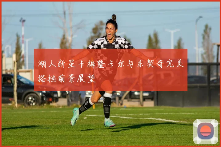 湖人新星卡梅隆卡尔与东契奇完美搭档前景展望