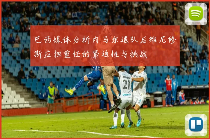 巴西媒体分析内马尔退队后维尼修斯应担重任的紧迫性与挑战