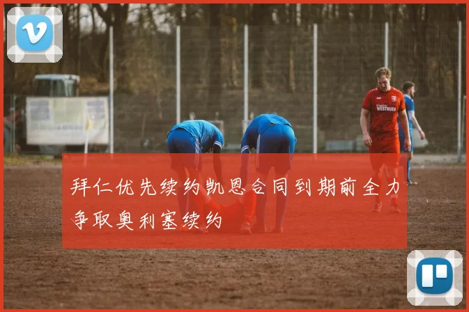 拜仁优先续约凯恩合同到期前全力争取奥利塞续约