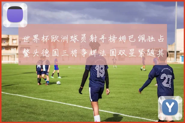世界杯欧洲球员射手榜姆巴佩独占鳌头德国三将争辉法国双星紧随其后