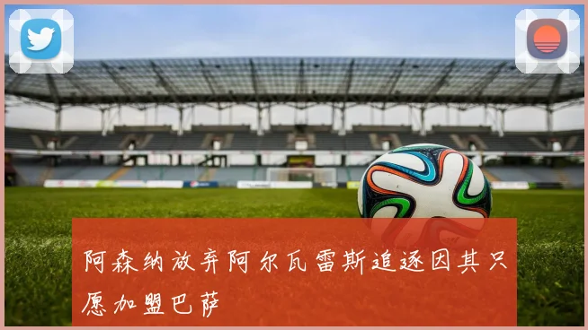 阿森纳放弃阿尔瓦雷斯追逐因其只愿加盟巴萨