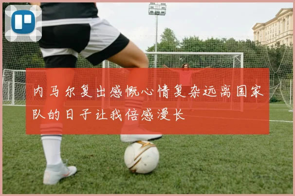 内马尔复出感慨心情复杂远离国家队的日子让我倍感漫长