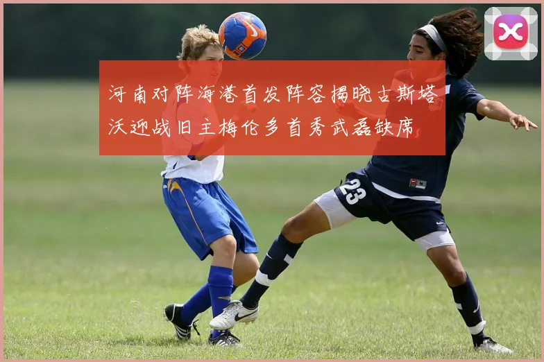 河南对阵海港首发阵容揭晓古斯塔沃迎战旧主梅伦多首秀武磊缺席