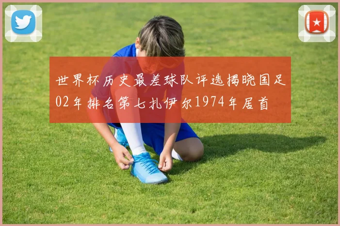 世界杯历史最差球队评选揭晓国足02年排名第七扎伊尔1974年居首