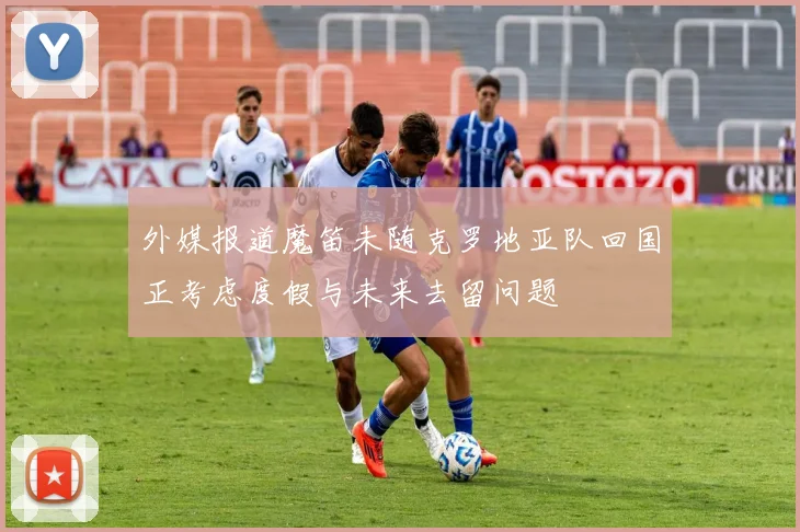 外媒报道魔笛未随克罗地亚队回国正考虑度假与未来去留问题