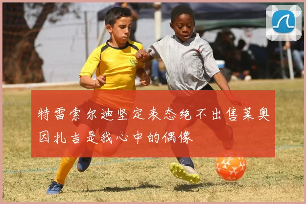 特雷索尔迪坚定表态绝不出售莱奥因扎吉是我心中的偶像