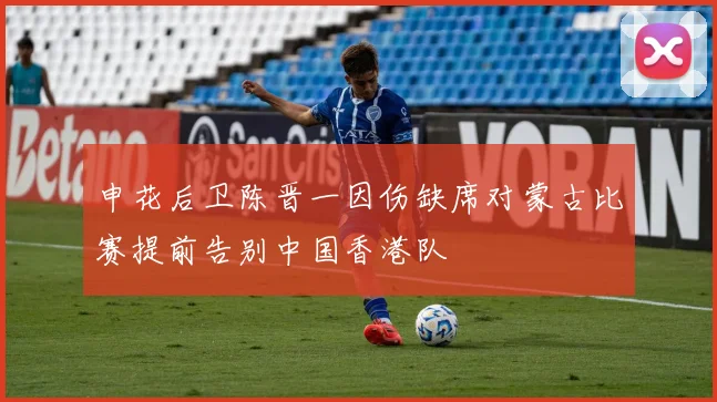 申花后卫陈晋一因伤缺席对蒙古比赛提前告别中国香港队