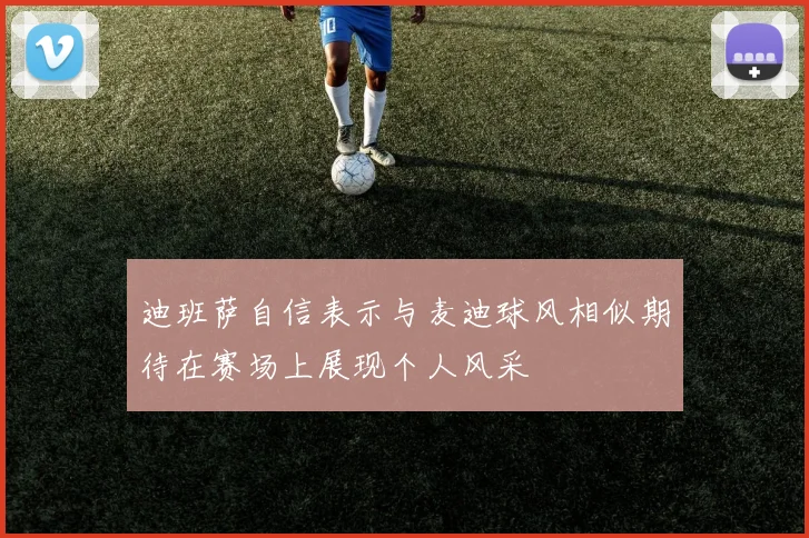 迪班萨自信表示与麦迪球风相似期待在赛场上展现个人风采