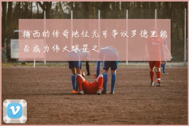 梅西的传奇地位无可争议罗德里能否成为伟大球星之一