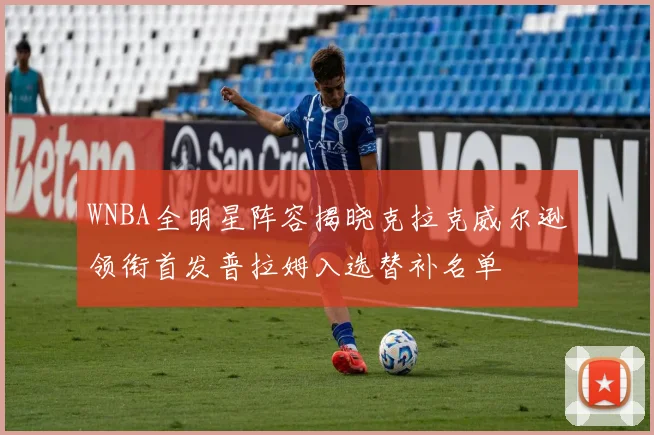 WNBA全明星阵容揭晓克拉克威尔逊领衔首发普拉姆入选替补名单