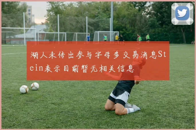 湖人未传出参与字母多交易消息Stein表示目前暂无相关信息