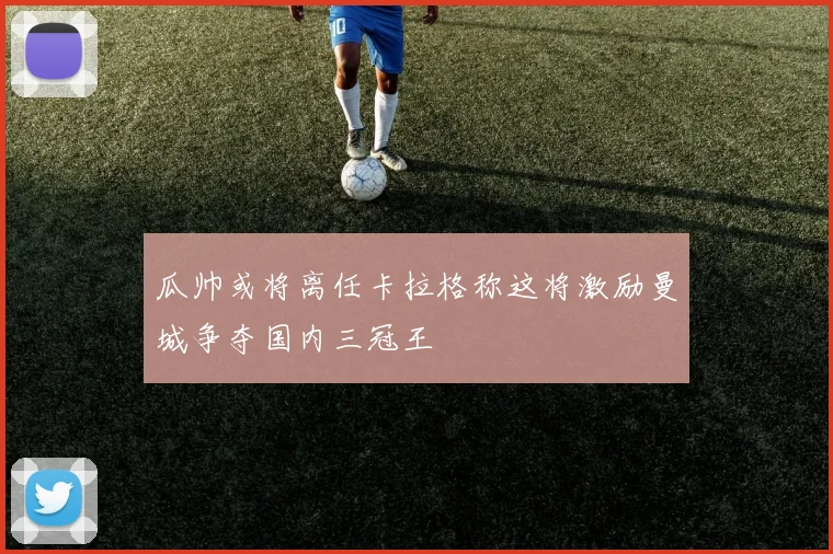 瓜帅或将离任卡拉格称这将激励曼城争夺国内三冠王