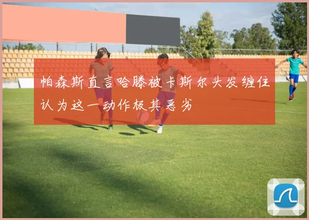帕森斯直言哈滕被卡斯尔头发缠住认为这一动作极其恶劣