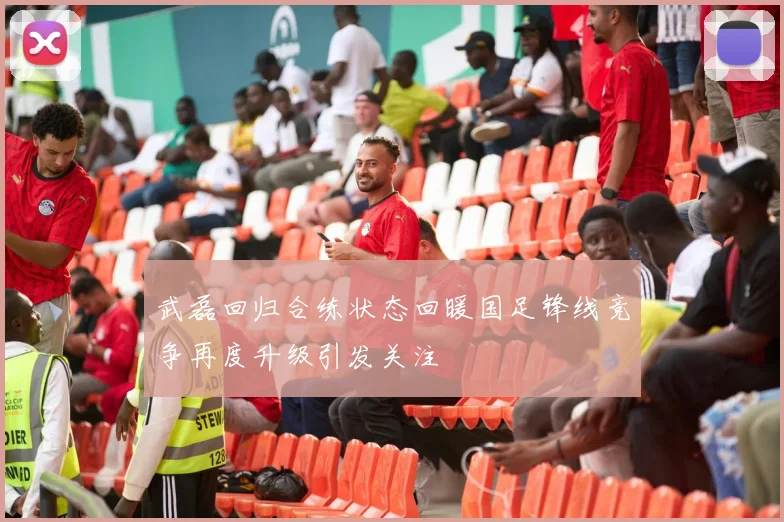 武磊回归合练状态回暖国足锋线竞争再度升级引发关注