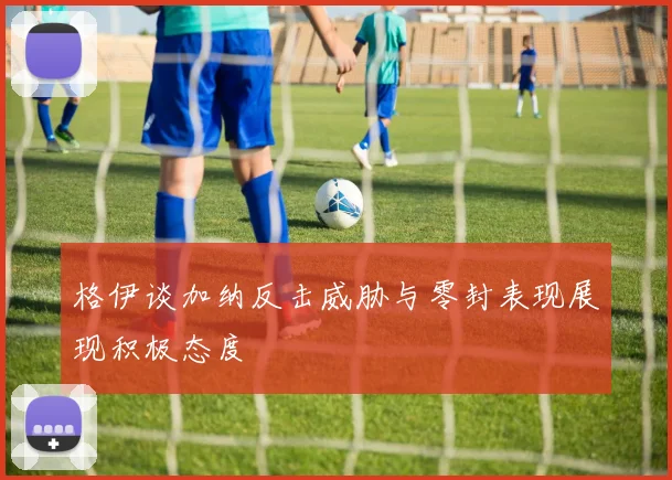 格伊谈加纳反击威胁与零封表现展现积极态度