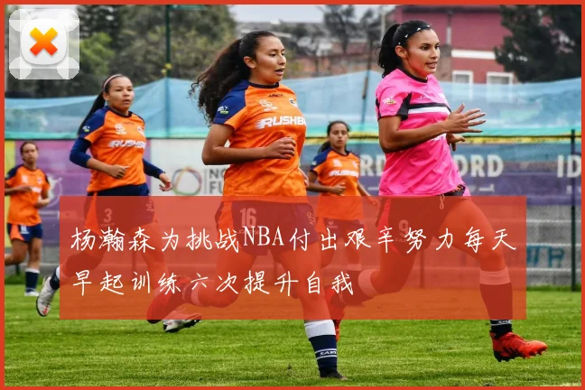 杨瀚森为挑战NBA付出艰辛努力每天早起训练六次提升自我