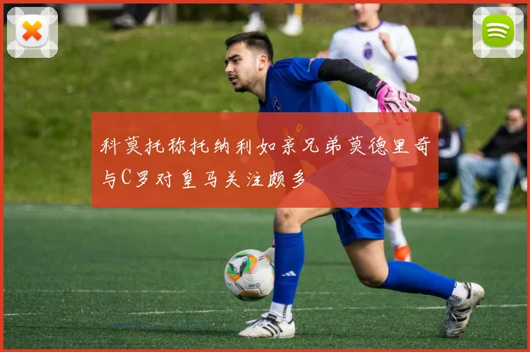 科莫托称托纳利如亲兄弟莫德里奇与C罗对皇马关注颇多