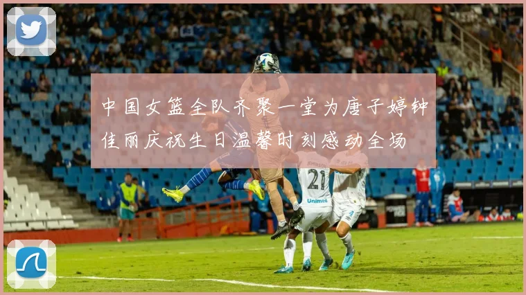 中国女篮全队齐聚一堂为唐子婷钟佳丽庆祝生日温馨时刻感动全场