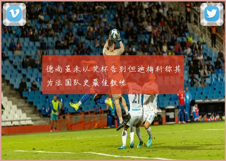 德尚虽未以奖杯告别但迪梅科称其为法国队史最佳教练