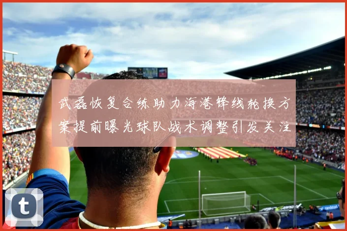 武磊恢复合练助力海港锋线轮换方案提前曝光球队战术调整引发关注