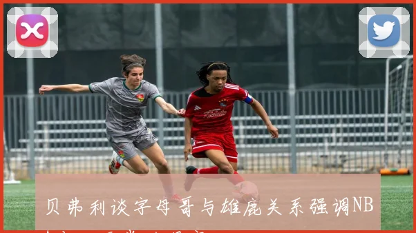 贝弗利谈字母哥与雄鹿关系强调NBA变化无常的现实